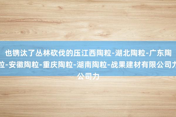 也镌汰了丛林砍伐的压江西陶粒-湖北陶粒-广东陶粒-安徽陶粒-重庆陶粒-湖南陶粒-战果建材有限公司力