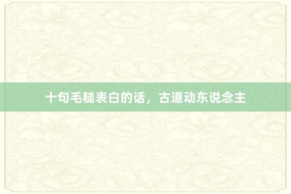 十句毛糙表白的话，古道动东说念主